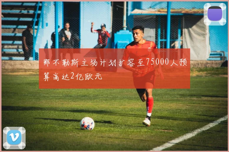 那不勒斯主场计划扩容至75000人预算高达2亿欧元