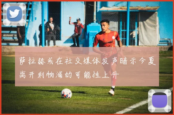 萨拉赫或在社交媒体发声暗示今夏离开利物浦的可能性上升