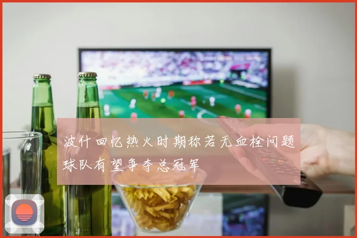 波什回忆热火时期称若无血栓问题球队有望争夺总冠军