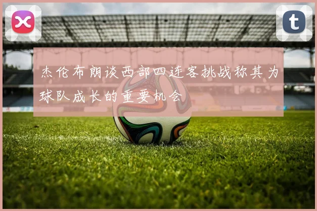 杰伦布朗谈西部四连客挑战称其为球队成长的重要机会