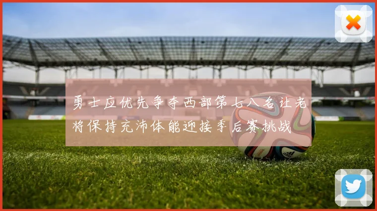 勇士应优先争夺西部第七八名让老将保持充沛体能迎接季后赛挑战