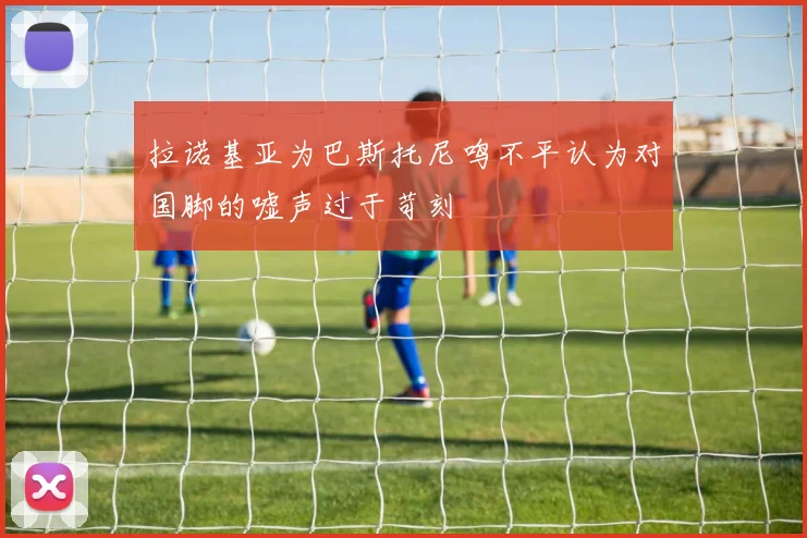 拉诺基亚为巴斯托尼鸣不平认为对国脚的嘘声过于苛刻