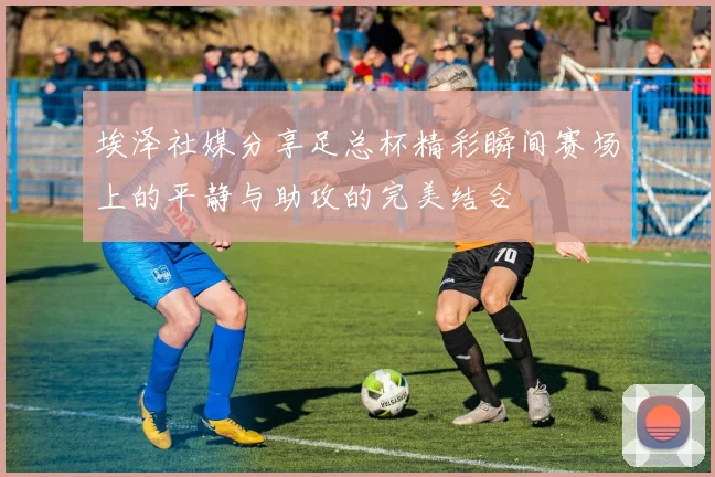 埃泽社媒分享足总杯精彩瞬间赛场上的平静与助攻的完美结合