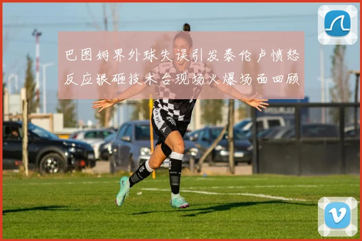 巴图姆界外球失误引发泰伦卢愤怒反应狠砸技术台现场火爆场面回顾