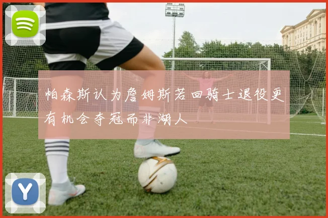 帕森斯认为詹姆斯若回骑士退役更有机会夺冠而非湖人