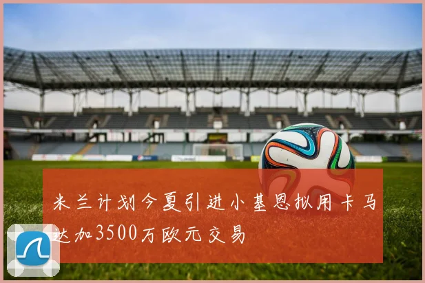 米兰计划今夏引进小基恩拟用卡马达加3500万欧元交易