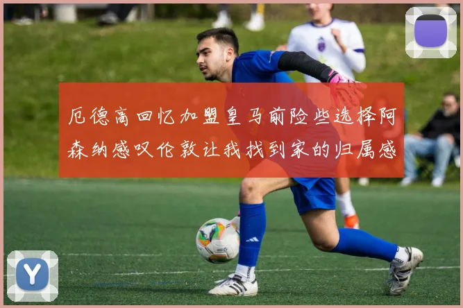 厄德高回忆加盟皇马前险些选择阿森纳感叹伦敦让我找到家的归属感