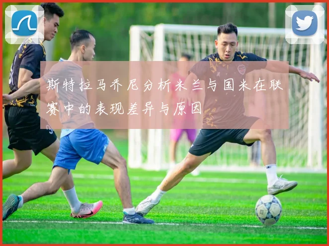 斯特拉马乔尼分析米兰与国米在联赛中的表现差异与原因