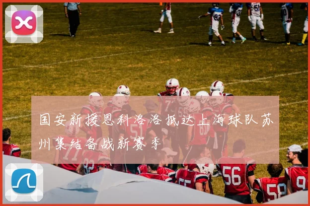 国安新援恩科洛洛抵达上海球队苏州集结备战新赛季