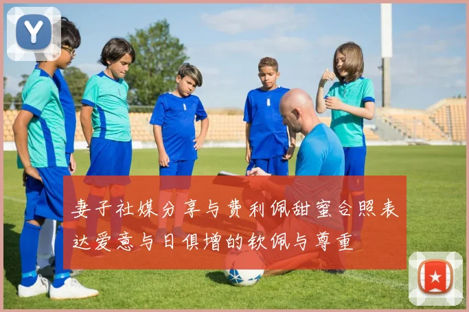 妻子社媒分享与费利佩甜蜜合照表达爱意与日俱增的钦佩与尊重