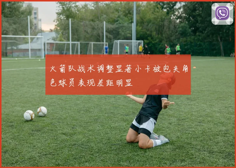 火箭队战术调整显著小卡被包夹角色球员表现差距明显