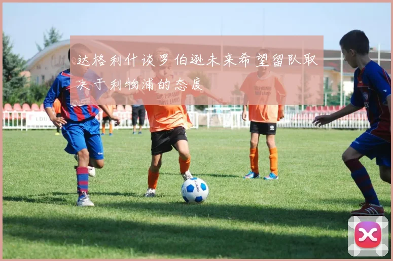 达格利什谈罗伯逊未来希望留队取决于利物浦的态度