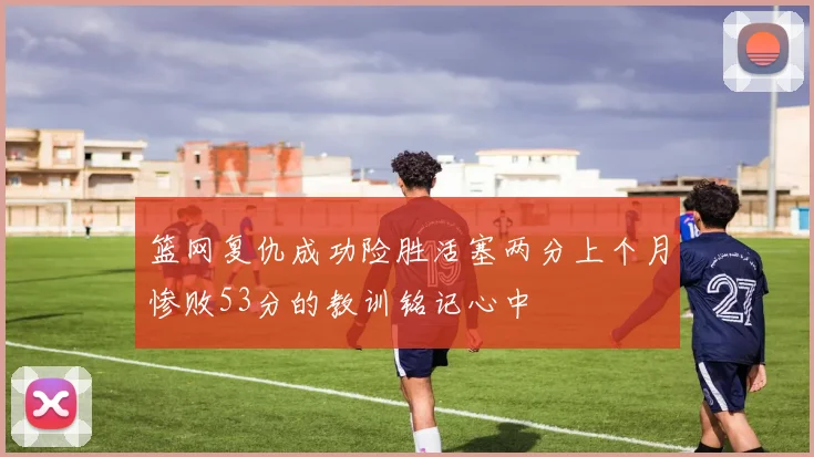 篮网复仇成功险胜活塞两分上个月惨败53分的教训铭记心中