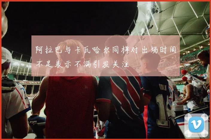 阿拉巴与卡瓦哈尔同样对出场时间不足表示不满引发关注