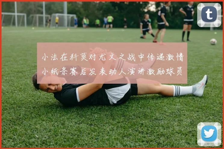 小法在科莫对尤文之战中传递激情小纸条赛后发表动人演讲激励球员士气