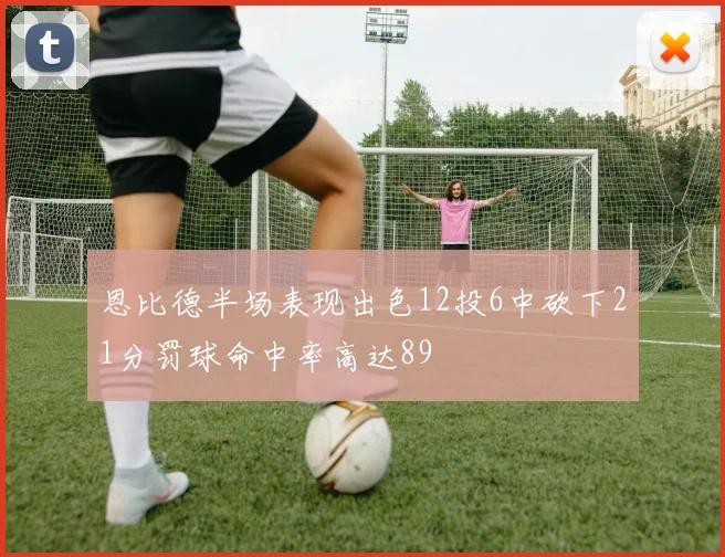 恩比德半场表现出色12投6中砍下21分罚球命中率高达89